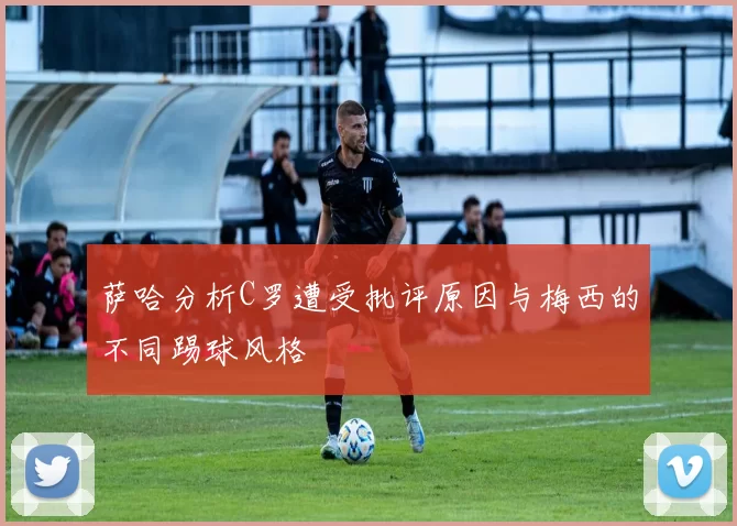 萨哈分析C罗遭受批评原因与梅西的不同踢球风格